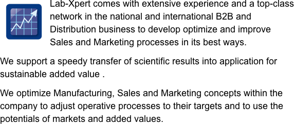 ￼Lab-Xpert comes with extensive experience and a top-class network in the national and international B2B and Distribution business to develop optimize and improve Sales and Marketing processes in its best ways.

We support a speedy transfer of scientific results into application for sustainable added value .

We optimize Manufacturing, Sales and Marketing concepts within the company to adjust operative processes to their targets and to use the potentials of markets and added values. 